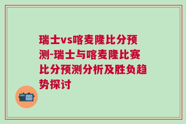 瑞士vs喀麥隆比分預(yù)測(cè)-瑞士與喀麥隆比賽比分預(yù)測(cè)分析及勝負(fù)趨勢(shì)探討