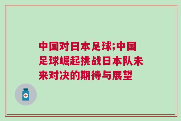 中國對日本足球;中國足球崛起挑戰(zhàn)日本隊未來對決的期待與展望