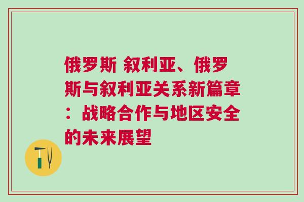 俄羅斯 敘利亞、俄羅斯與敘利亞關系新篇章：戰(zhàn)略合作與地區(qū)安全的未來展望