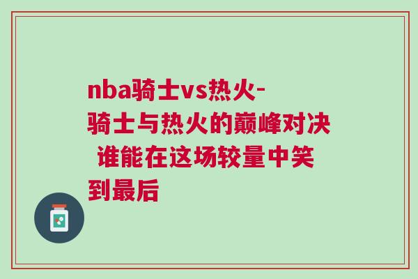 nba騎士vs熱火-騎士與熱火的巔峰對(duì)決 誰(shuí)能在這場(chǎng)較量中笑到最后