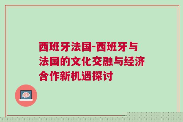 西班牙法國-西班牙與法國的文化交融與經(jīng)濟合作新機遇探討