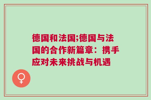 德國(guó)和法國(guó);德國(guó)與法國(guó)的合作新篇章：攜手應(yīng)對(duì)未來(lái)挑戰(zhàn)與機(jī)遇