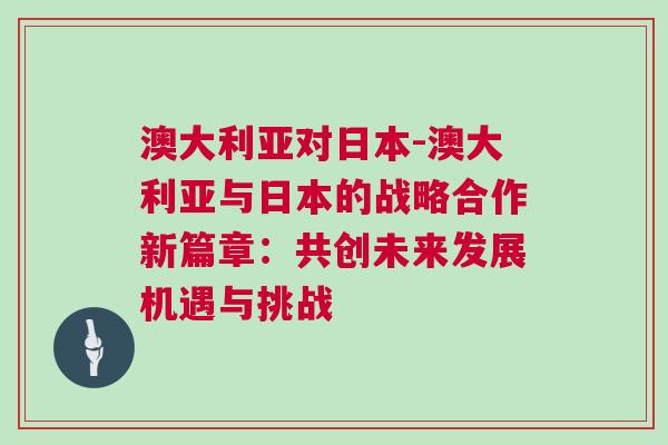 澳大利亞對日本-澳大利亞與日本的戰(zhàn)略合作新篇章：共創(chuàng)未來發(fā)展機遇與挑戰(zhàn)