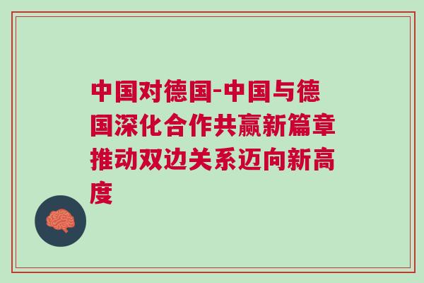中國(guó)對(duì)德國(guó)-中國(guó)與德國(guó)深化合作共贏新篇章推動(dòng)雙邊關(guān)系邁向新高度