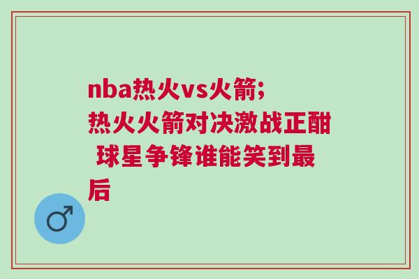 nba熱火vs火箭;熱火火箭對(duì)決激戰(zhàn)正酣 球星爭(zhēng)鋒誰(shuí)能笑到最后