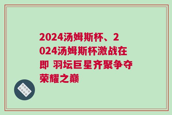 2024湯姆斯杯、2024湯姆斯杯激戰(zhàn)在即 羽壇巨星齊聚爭(zhēng)奪榮耀之巔