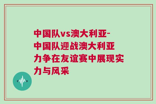 中國隊vs澳大利亞-中國隊迎戰(zhàn)澳大利亞 力爭在友誼賽中展現(xiàn)實力與風采
