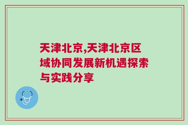 天津北京,天津北京區(qū)域協(xié)同發(fā)展新機遇探索與實踐分享