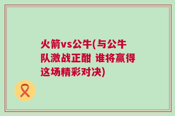 火箭vs公牛(與公牛隊(duì)激戰(zhàn)正酣 誰將贏得這場精彩對決)