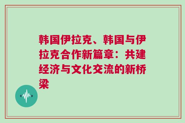 韓國(guó)伊拉克、韓國(guó)與伊拉克合作新篇章：共建經(jīng)濟(jì)與文化交流的新橋梁
