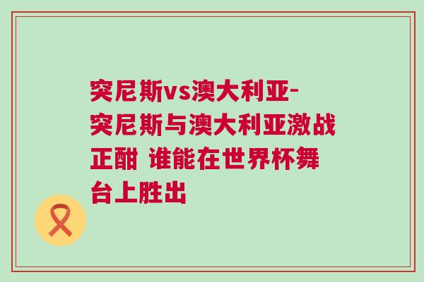 突尼斯vs澳大利亞-突尼斯與澳大利亞激戰(zhàn)正酣 誰能在世界杯舞臺上勝出
