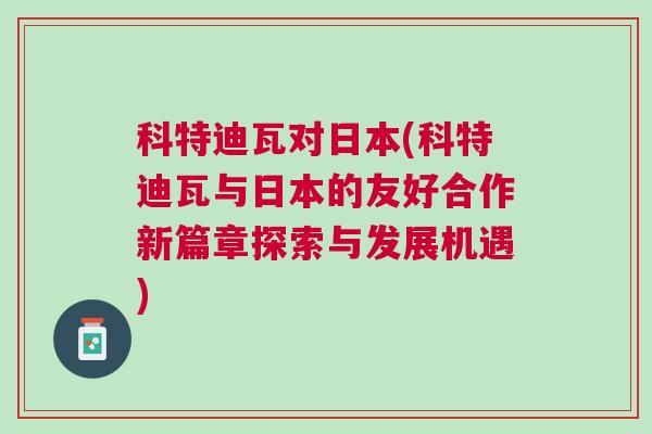 科特迪瓦對日本(科特迪瓦與日本的友好合作新篇章探索與發(fā)展機(jī)遇)