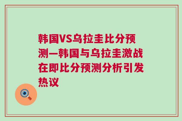 韓國(guó)VS烏拉圭比分預(yù)測(cè)—韓國(guó)與烏拉圭激戰(zhàn)在即比分預(yù)測(cè)分析引發(fā)熱議