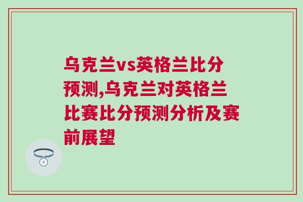 烏克蘭vs英格蘭比分預(yù)測,烏克蘭對英格蘭比賽比分預(yù)測分析及賽前展望