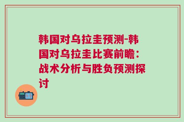 韓國(guó)對(duì)烏拉圭預(yù)測(cè)-韓國(guó)對(duì)烏拉圭比賽前瞻：戰(zhàn)術(shù)分析與勝負(fù)預(yù)測(cè)探討