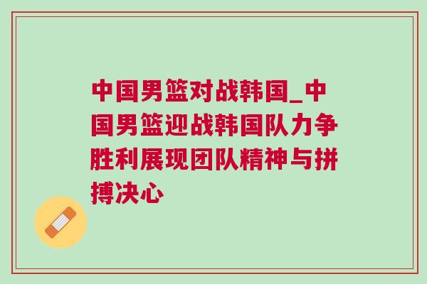 中國男籃對戰(zhàn)韓國_中國男籃迎戰(zhàn)韓國隊力爭勝利展現(xiàn)團隊精神與拼搏決心