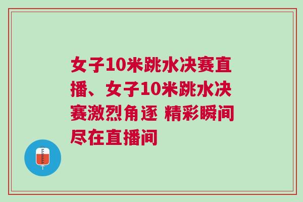 女子10米跳水決賽直播、女子10米跳水決賽激烈角逐 精彩瞬間盡在直播間