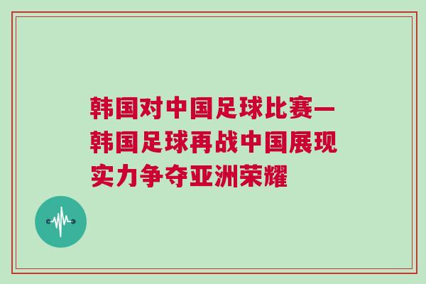 韓國對中國足球比賽—韓國足球再戰(zhàn)中國展現(xiàn)實(shí)力爭奪亞洲榮耀
