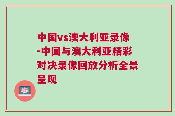 中國(guó)vs澳大利亞錄像-中國(guó)與澳大利亞精彩對(duì)決錄像回放分析全景呈現(xiàn)