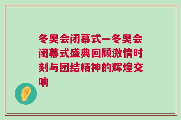 冬奧會閉幕式—冬奧會閉幕式盛典回顧激情時刻與團結精神的輝煌交響
