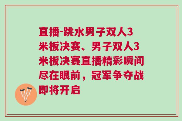 直播-跳水男子雙人3米板決賽、男子雙人3米板決賽直播精彩瞬間盡在眼前，冠軍爭奪戰(zhàn)即將開啟