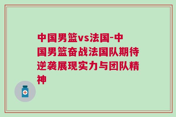 中國男籃vs法國-中國男籃奮戰(zhàn)法國隊期待逆襲展現(xiàn)實力與團隊精神