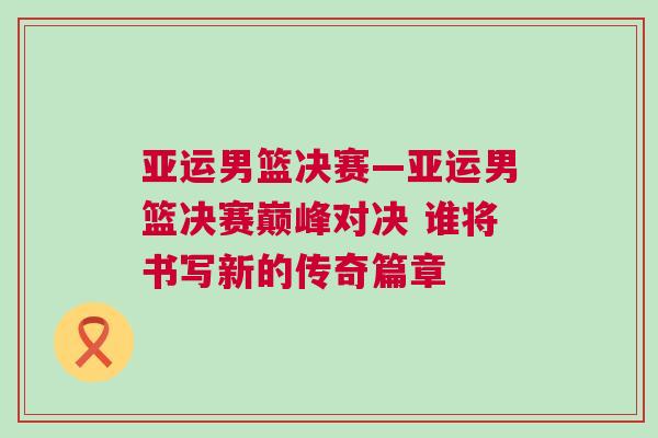 亞運(yùn)男籃決賽—亞運(yùn)男籃決賽巔峰對決 誰將書寫新的傳奇篇章