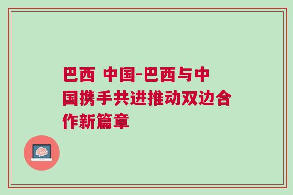 巴西 中國-巴西與中國攜手共進(jìn)推動雙邊合作新篇章