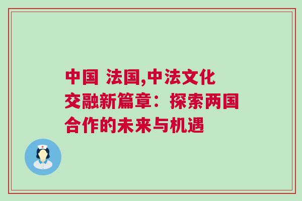 中國(guó) 法國(guó),中法文化交融新篇章：探索兩國(guó)合作的未來(lái)與機(jī)遇