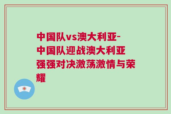 中國隊vs澳大利亞-中國隊迎戰(zhàn)澳大利亞 強強對決激蕩激情與榮耀
