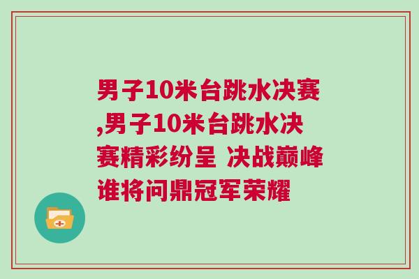 男子10米臺(tái)跳水決賽,男子10米臺(tái)跳水決賽精彩紛呈 決戰(zhàn)巔峰誰(shuí)將問(wèn)鼎冠軍榮耀