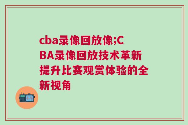 cba錄像回放像;CBA錄像回放技術(shù)革新提升比賽觀賞體驗的全新視角