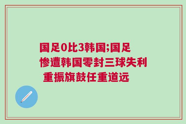 國(guó)足0比3韓國(guó);國(guó)足慘遭韓國(guó)零封三球失利 重振旗鼓任重道遠(yuǎn)