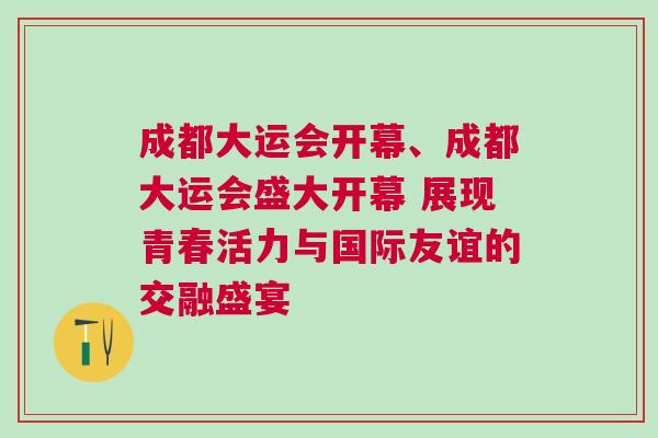 成都大運會開幕、成都大運會盛大開幕 展現(xiàn)青春活力與國際友誼的交融盛宴