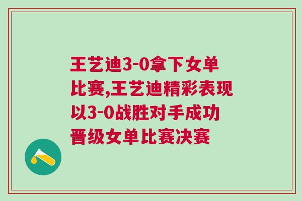 王藝迪3-0拿下女單比賽,王藝迪精彩表現(xiàn)以3-0戰(zhàn)勝對手成功晉級女單比賽決賽