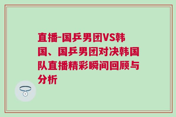 直播-國乒男團VS韓國、國乒男團對決韓國隊直播精彩瞬間回顧與分析
