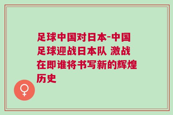足球中國對日本-中國足球迎戰(zhàn)日本隊 激戰(zhàn)在即誰將書寫新的輝煌歷史