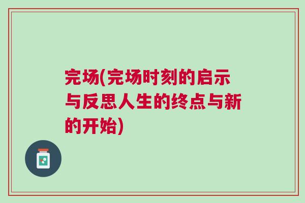 完場(chǎng)(完場(chǎng)時(shí)刻的啟示與反思人生的終點(diǎn)與新的開(kāi)始)