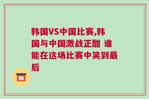 韓國VS中國比賽,韓國與中國激戰(zhàn)正酣 誰能在這場比賽中笑到最后