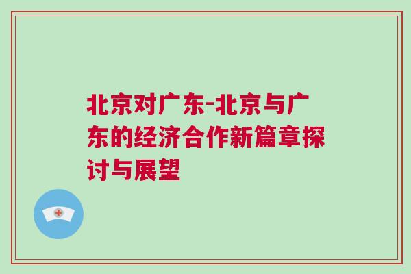 北京對廣東-北京與廣東的經(jīng)濟(jì)合作新篇章探討與展望