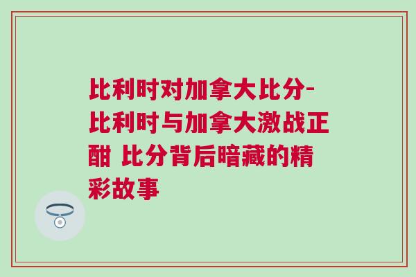 比利時(shí)對(duì)加拿大比分-比利時(shí)與加拿大激戰(zhàn)正酣 比分背后暗藏的精彩故事