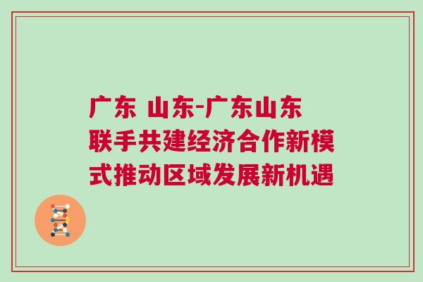 廣東 山東-廣東山東聯(lián)手共建經(jīng)濟(jì)合作新模式推動(dòng)區(qū)域發(fā)展新機(jī)遇