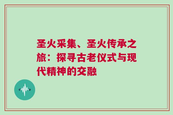 圣火采集、圣火傳承之旅：探尋古老儀式與現(xiàn)代精神的交融