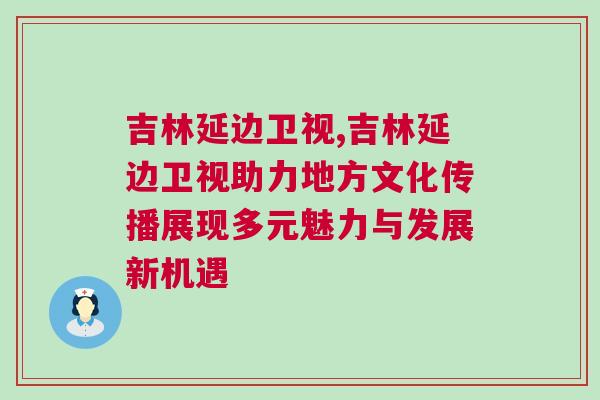 吉林延邊衛(wèi)視,吉林延邊衛(wèi)視助力地方文化傳播展現(xiàn)多元魅力與發(fā)展新機遇