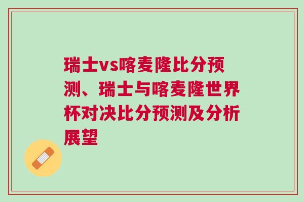 瑞士vs喀麥隆比分預(yù)測(cè)、瑞士與喀麥隆世界杯對(duì)決比分預(yù)測(cè)及分析展望