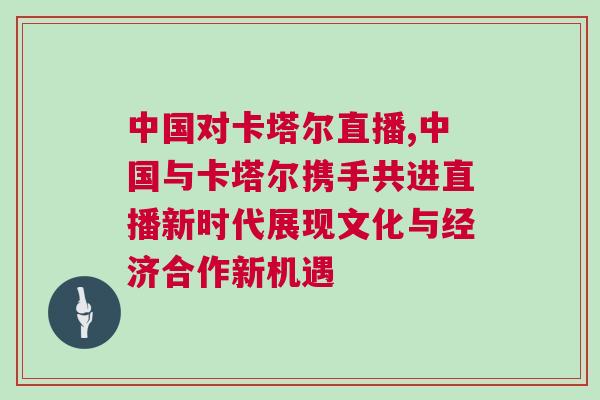 中國(guó)對(duì)卡塔爾直播,中國(guó)與卡塔爾攜手共進(jìn)直播新時(shí)代展現(xiàn)文化與經(jīng)濟(jì)合作新機(jī)遇