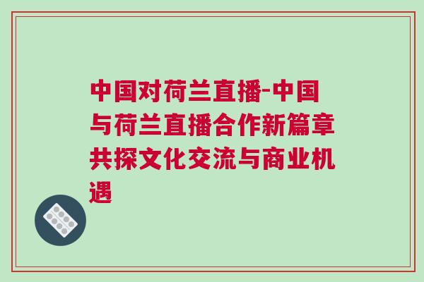 中國對荷蘭直播-中國與荷蘭直播合作新篇章共探文化交流與商業(yè)機遇